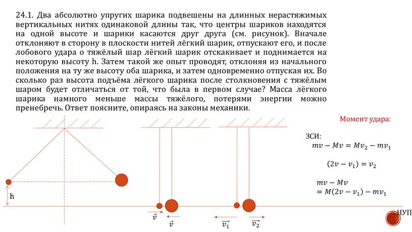 Два абсолютно упругих шарика подвешены на длинных нерастяжимых вертикальных нитях одинаковой длины так, что центры шариков находятся на одной высоте и шарики касаются друг друга…