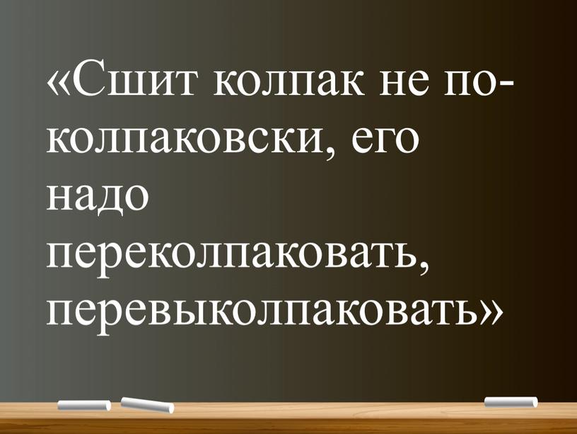 Сшит колпак не по-колпаковски, его надо переколпаковать, перевыколпаковать»