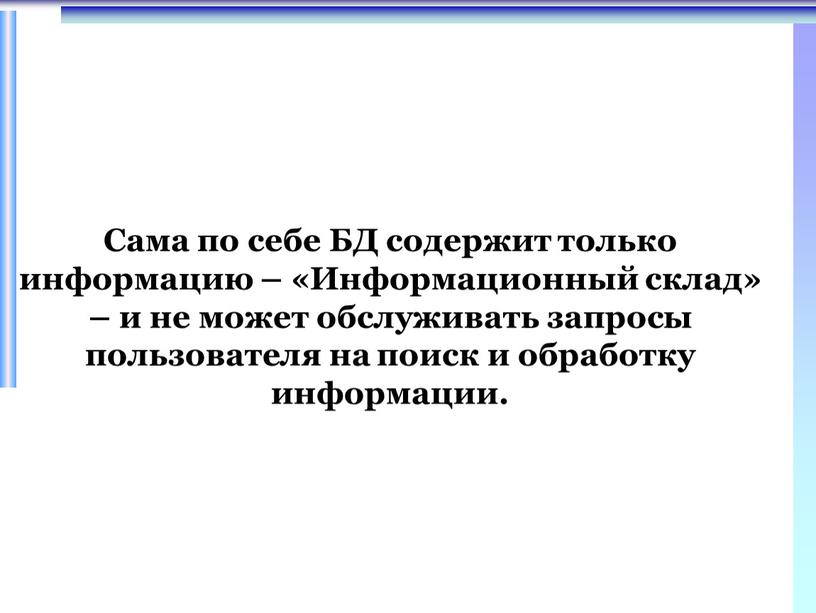 Сама по себе БД содержит только информацию – «Информационный склад» – и не может обслуживать запросы пользователя на поиск и обработку информации