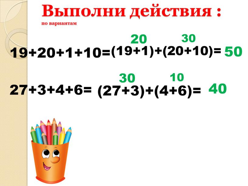 Выполни действия : по вариантам 19+20+1+10= 27+3+4+6= (19+1)+(20+10)= 20 30 (27+3)+(4+6)= 30 10 50 40