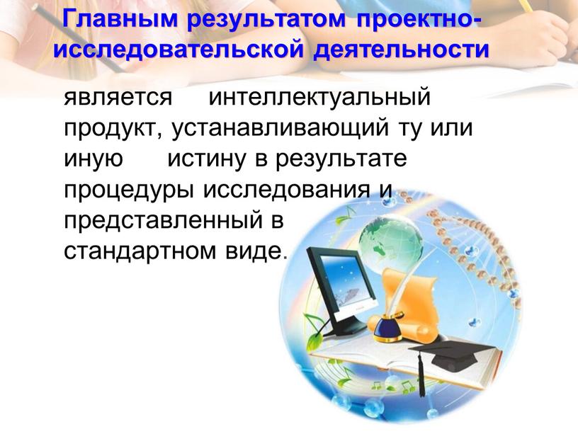 Главным результатом проектно- исследовательской деятельности является интеллектуальный продукт, устанавливающий ту или иную истину в результате процедуры исследования и представленный в стандартном виде