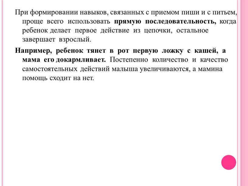 При формировании навыков, связанных с приемом пиши и с питьем, проще всего использовать прямую последовательность, когда ребенок делает первое действие из цепочки, остальное завершает взрослый