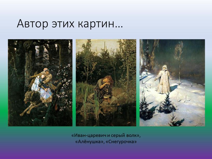 Автор этих картин… «Иван-царевич и серый волк», «Алёнушка», «Снегурочка»