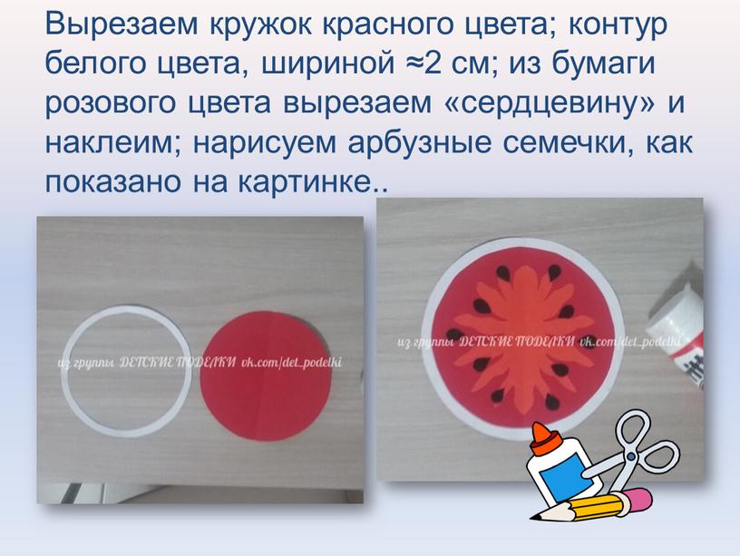 Вырезаем кружок красного цвета; контур белого цвета, шириной ≈2 см; из бумаги розового цвета вырезаем «сердцевину» и наклеим; нарисуем арбузные семечки, как показано на картинке