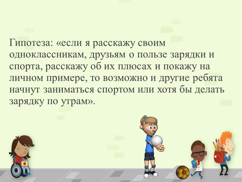 Гипотеза: «если я расскажу своим одноклассникам, друзьям о пользе зарядки и спорта, расскажу об их плюсах и покажу на личном примере, то возможно и другие…