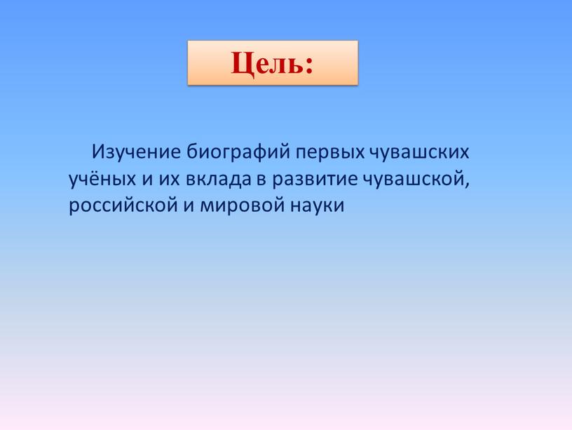 Цель: Изучение биографий первых чувашских учёных и их вклада в развитие чувашской, российской и мировой науки