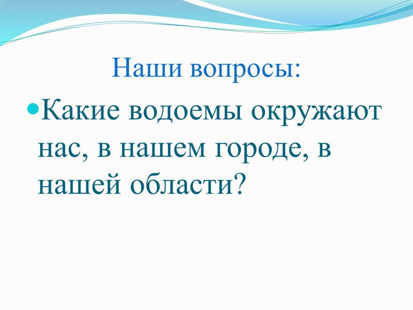 Наши вопросы: Какие водоемы окружают нас, в нашем городе, в нашей области?