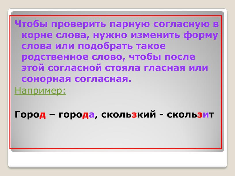 Чтобы проверить парную согласную в корне слова, нужно изменить форму слова или подобрать такое родственное слово, чтобы после этой согласной стояла гласная или сонорная согласная