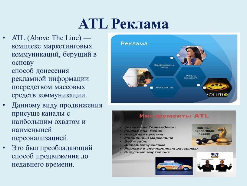 ATL Реклама ATL (Above The Line) — комплекс маркетинговых коммуникаций, берущий в основу способ донесения рекламной информации посредством массовых средств коммуникации