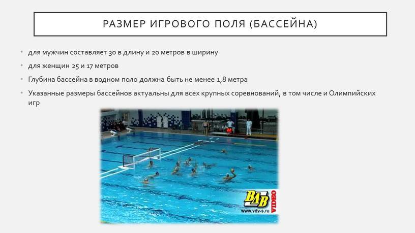 Размер игрового поля (бассейна) для мужчин составляет 30 в длину и 20 метров в ширину для женщин 25 и 17 метров