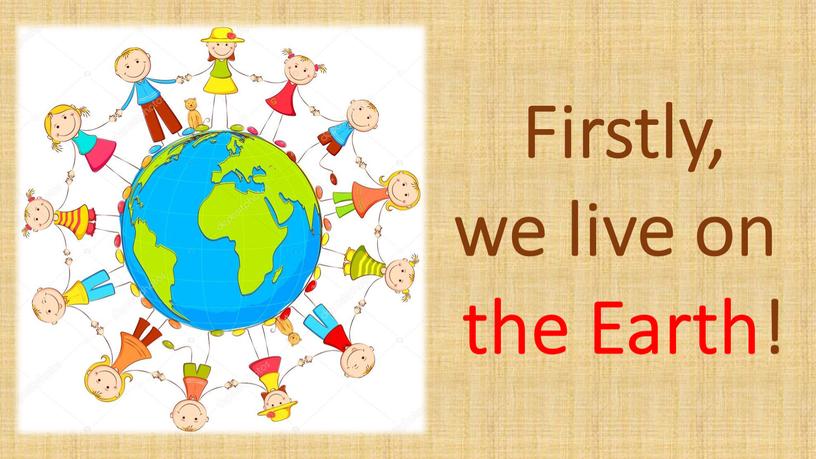 Firstly, we live on the Earth!