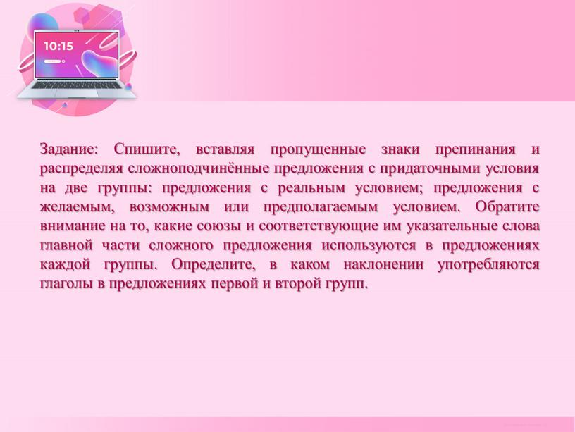 Задание: Спишите, вставляя пропущенные знаки препинания и распределяя сложноподчинённые предложения с придаточными условия на две группы: предложения с реальным условием; предложения с желаемым, возможным или…