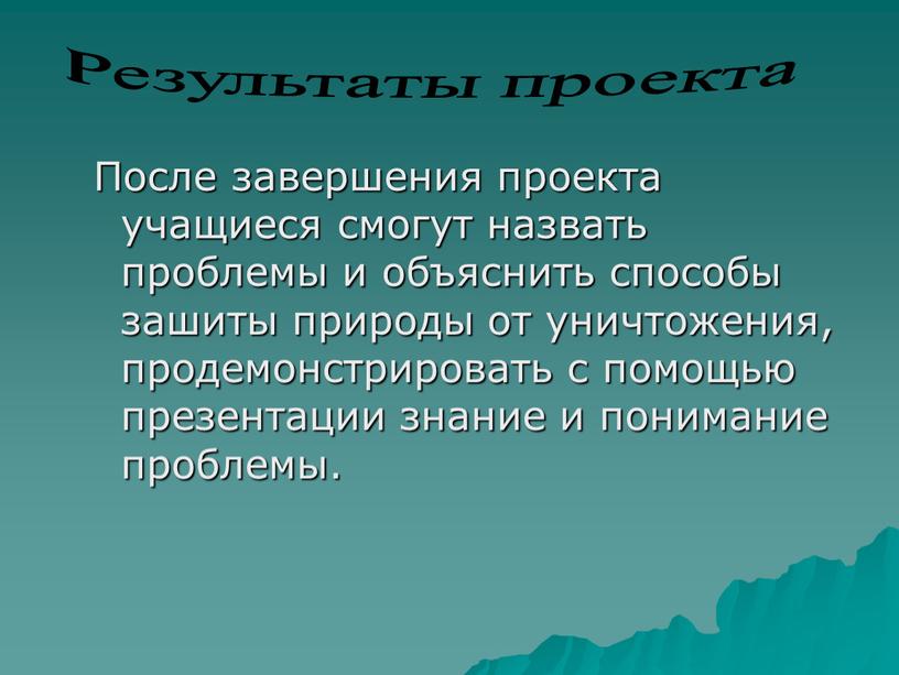 После завершения проекта учащиеся смогут назвать проблемы и объяснить способы зашиты природы от уничтожения, продемонстрировать с помощью презентации знание и понимание проблемы