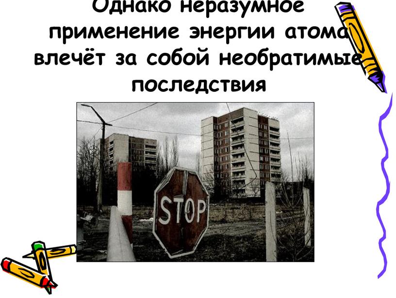 Однако неразумное применение энергии атома влечёт за собой необратимые последствия