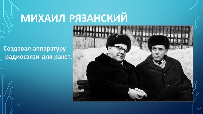 Михаил Рязанский Создавал аппаратуру радиосвязи для ракет