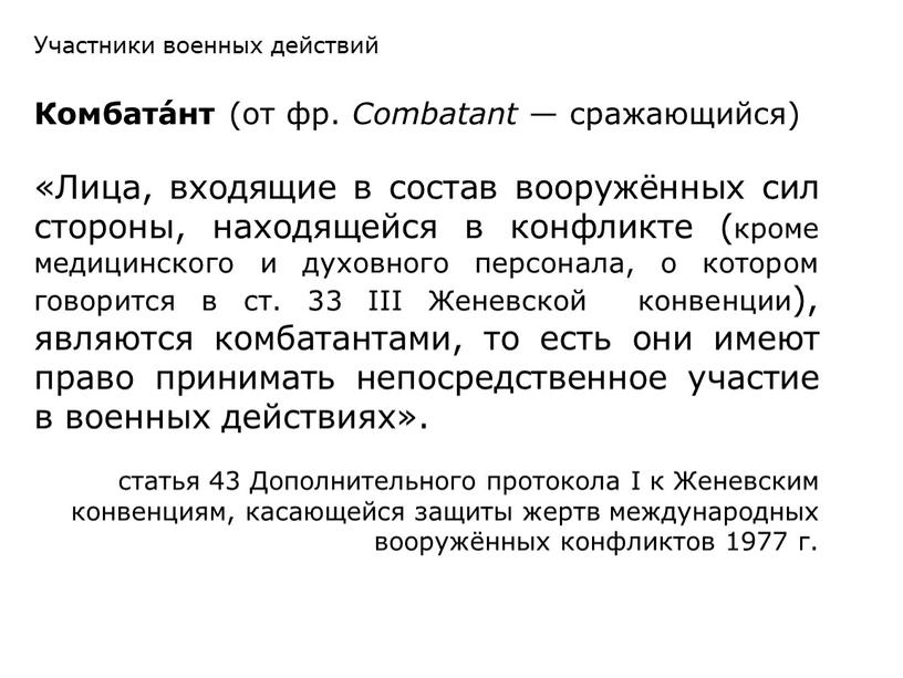 Комбата́нт (от фр. Combatant — сражающийся) «Лица, входящие в состав вооружённых сил стороны, находящейся в конфликте (кроме медицинского и духовного персонала, о котором говорится в…