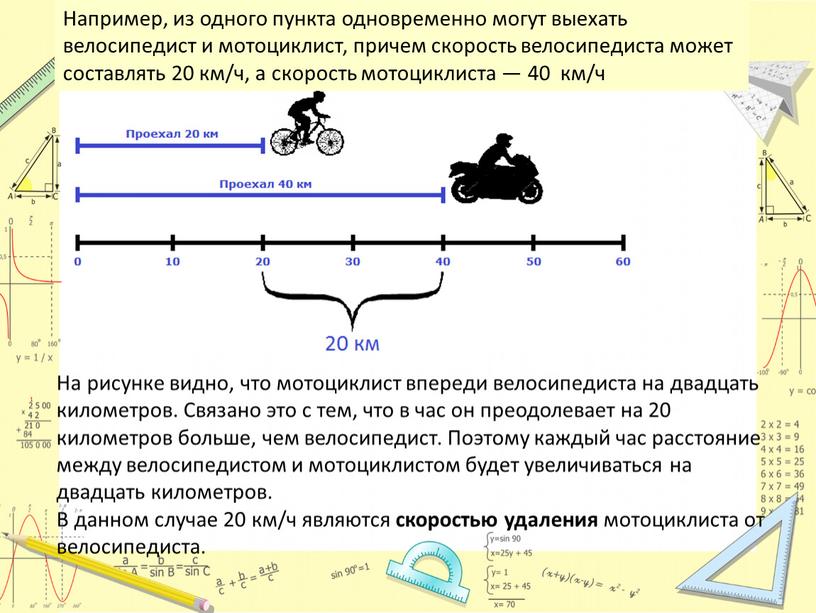 Например, из одного пункта одновременно могут выехать велосипедист и мотоциклист, причем скорость велосипедиста может составлять 20 км/ч, а скорость мотоциклиста — 40 км/ч