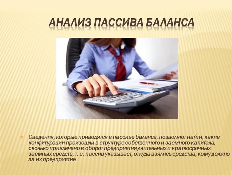 Анализ пассива баланса Сведения, которые приводятся в пассиве баланса, позволяют найти, какие конфигурации произошли в структуре собственного и заемного капитала, сколько привлечено в оборот предприятия…