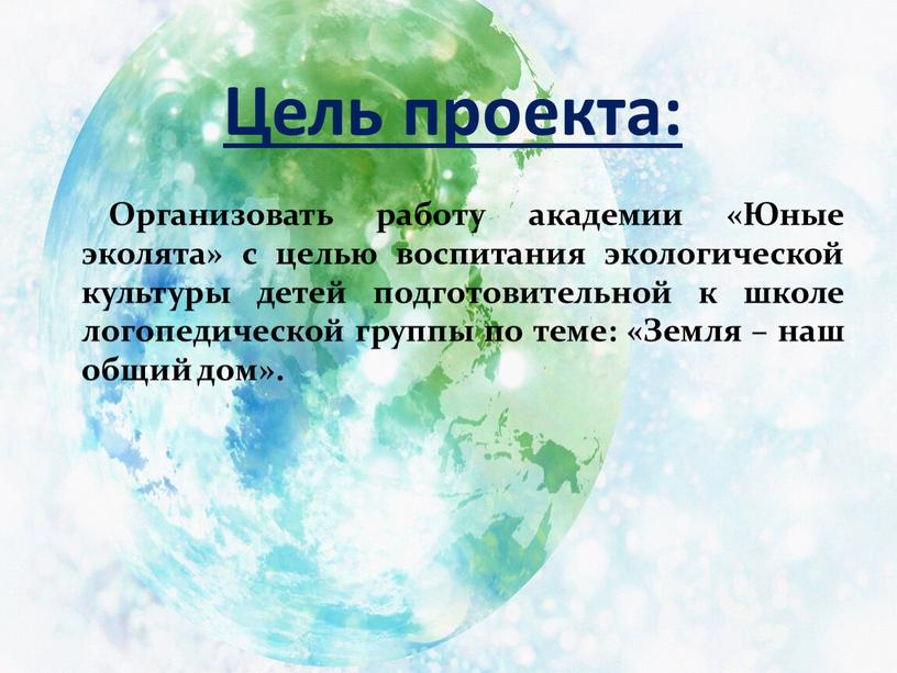 Цель проекта: Организовать работу академии «Юные эколята» с целью воспитания экологической культуры детей подготовительной к школе логопедической группы по теме: «Земля – наш общий дом»