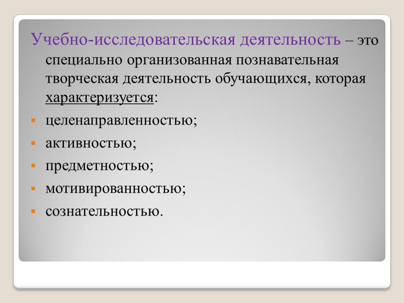 Учебно-исследовательская деятельность – это специально организованная познавательная творческая деятельность обучающихся, которая характеризуется: целенаправленностью; активностью; предметностью; мотивированностью; сознательностью