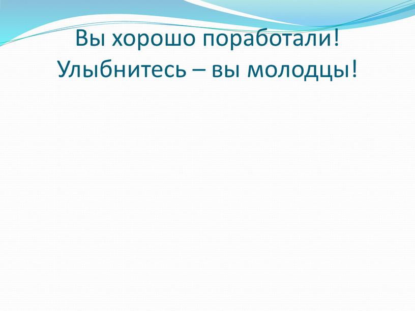 Вы хорошо поработали! Улыбнитесь – вы молодцы!