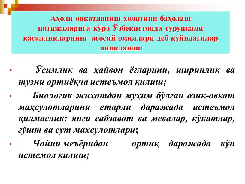 Аҳоли овқатланиш ҳолатини баҳолаш натижаларига кўра Ўзбекистонда сурункали касалликларнинг асосий омиллари деб қуйидагилар аниқланди: Ўсимлик ва ҳайвон ёғларини, ширинлик ва тузни ортиёқча истеъмол қилиш;