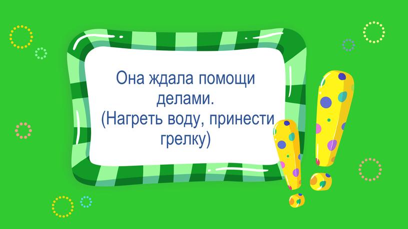 Она ждала помощи делами. (Нагреть воду, принести грелку)