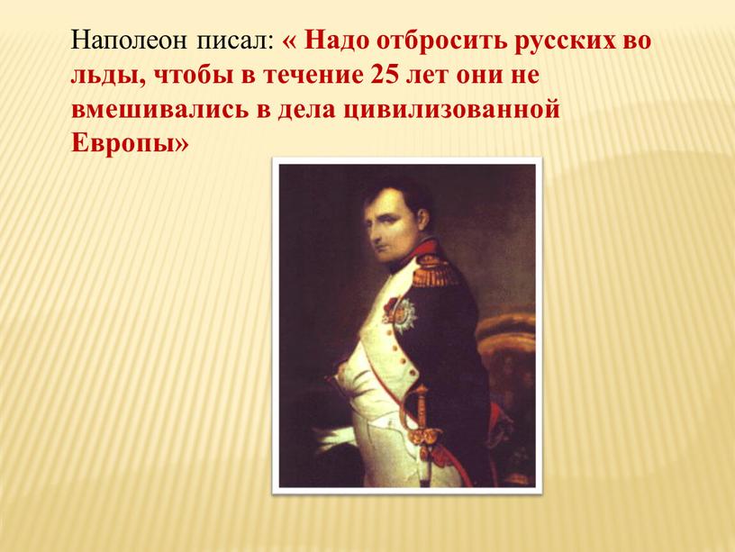 Наполеон писал: « Надо отбросить русских во льды, чтобы в течение 25 лет они не вмешивались в дела цивилизованной