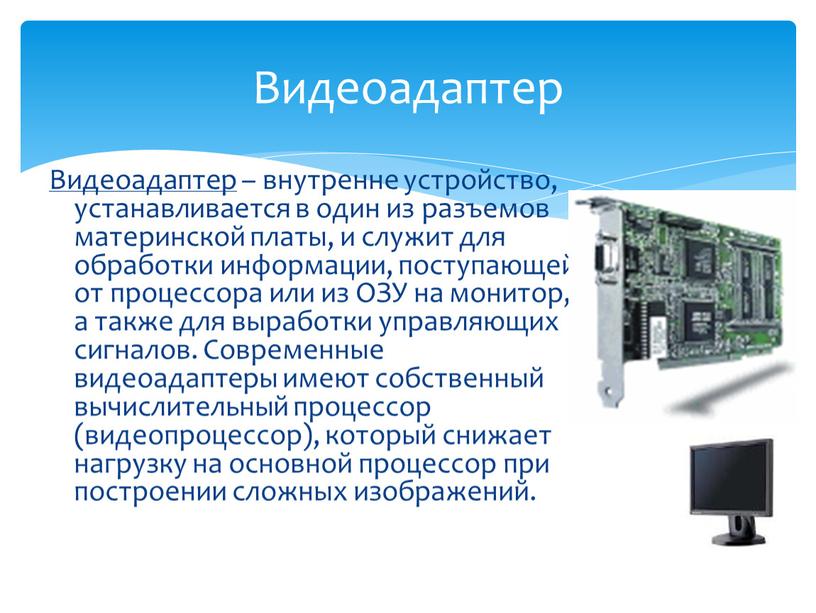 Видеоадаптер – внутренне устройство, устанавливается в один из разъемов материнской платы, и служит для обработки информации, поступающей от процессора или из