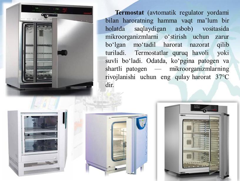 Termostat (avtomatik regulator yordami bilan haroratning hamma vaqt ma’lum bir holatda saqlaydigan asbob) vositasida mikroorganizmlarni o‘stirish uchun zarur bo‘lgan mo‘tadil harorat nazorat qilib turiladi