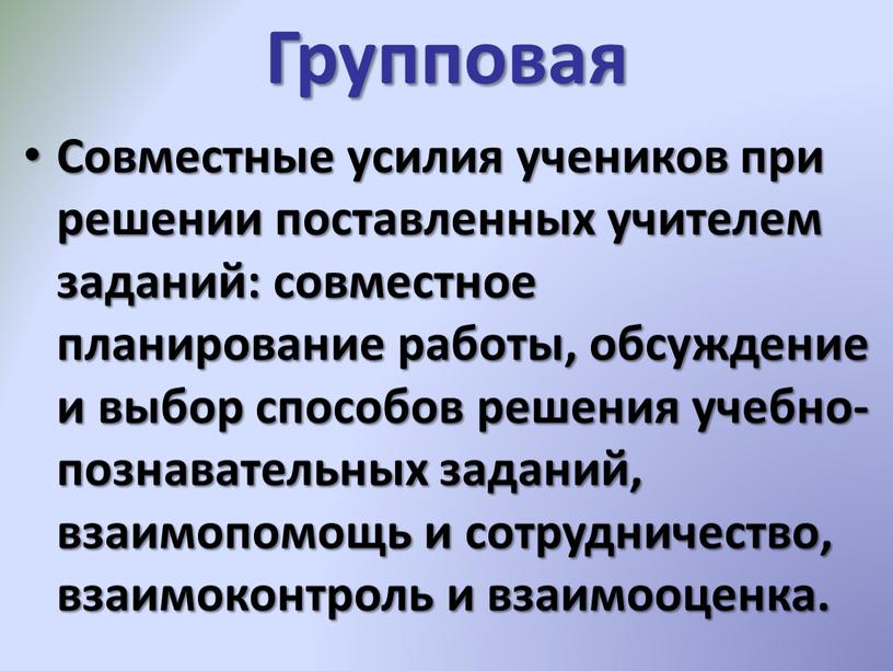 Групповая Совместные усилия учеников при решении поставленных учителем заданий: совместное планирование работы, обсуждение и выбор способов решения учебно-познавательных заданий, взаимопомощь и сотрудничество, взаимоконтроль и взаимооценка