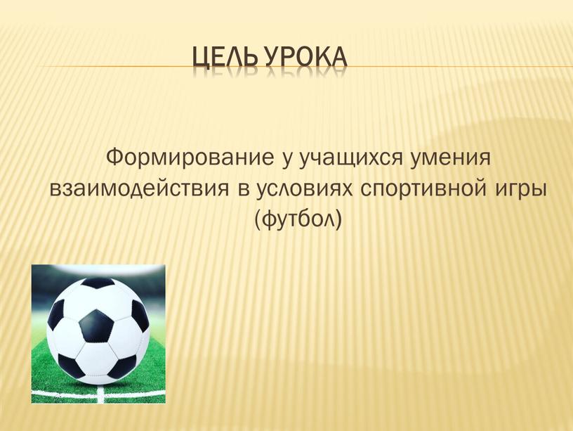 Цель урока Формирование у учащихся умения взаимодействия в условиях спортивной игры (футбол )