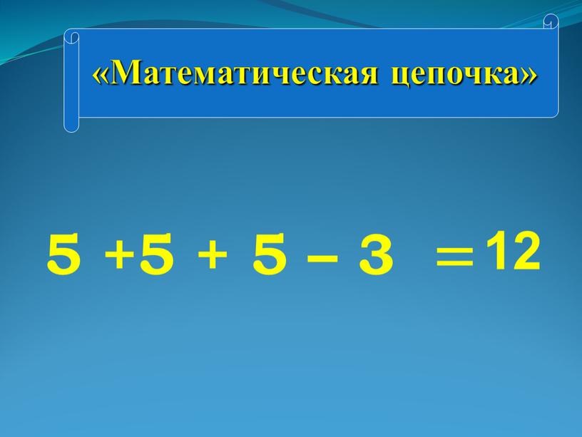 Математическая цепочка» 5 +5 + 5 – 3 = 12