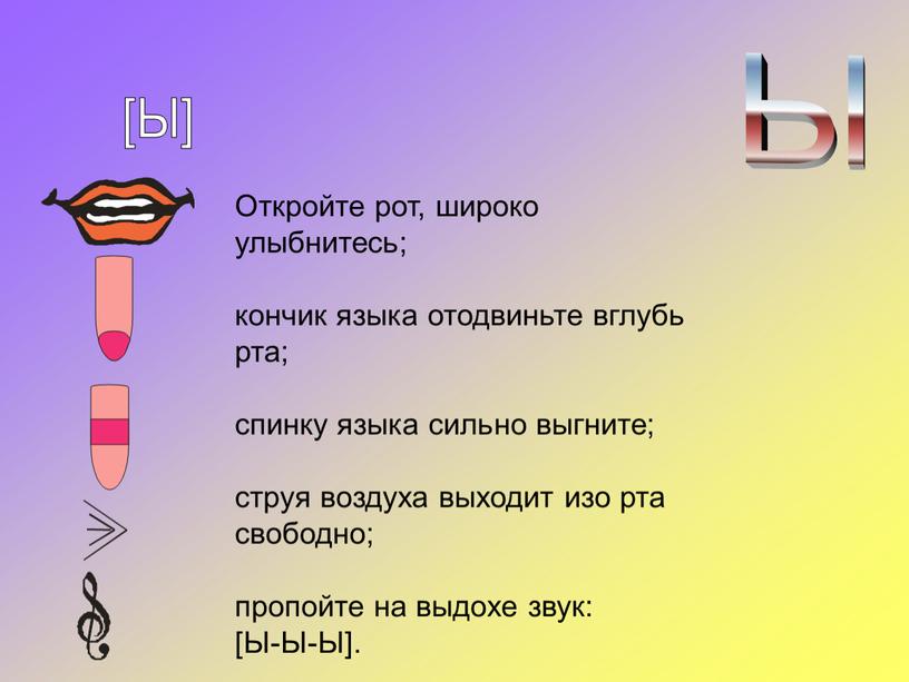 Откройте рот, широко улыбнитесь; кончик языка отодвиньте вглубь рта; спинку языка сильно выгните; струя воздуха выходит изо рта свободно; пропойте на выдохе звук: [Ы-Ы-Ы]