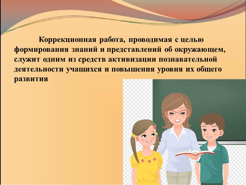 Коррекционная работа, проводимая с целью формирования знаний и представлений об окружающем, служит одним из средств активизации познавательной деятельности учащихся и повышения уровня их общего развития