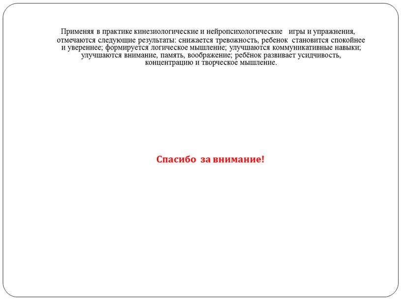 Применяя в практике кинезиологические и нейропсихологические игры и упражнения, отмечаются следующие результаты: снижается тревожность, ребенок становится спокойнее и увереннее; формируется логическое мышление; улучшаются коммуникативные навыки;…