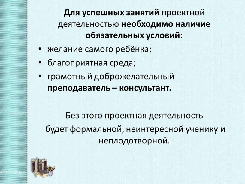 Для успешных занятий проектной деятельностью необходимо наличие обязательных условий: желание самого ребёнка; благоприятная среда; грамотный доброжелательный преподаватель – консультант