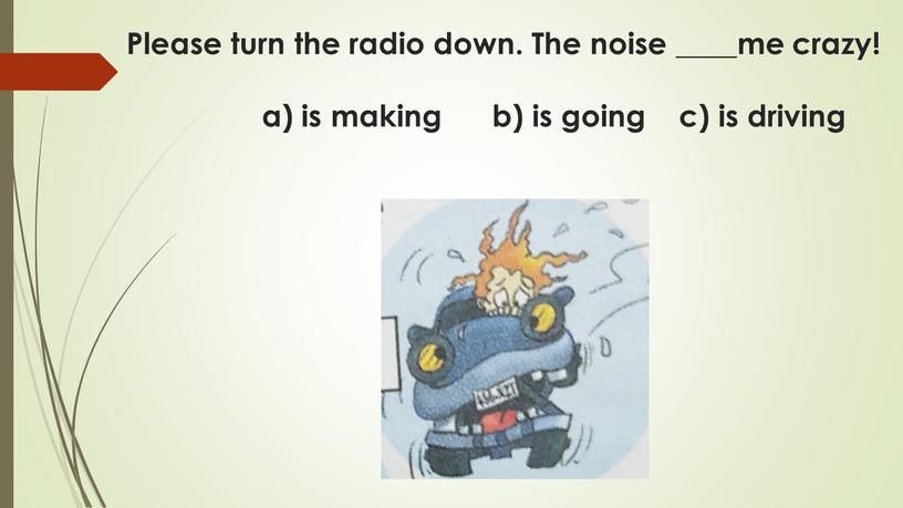 Please turn the radio down. The noise ____me crazy! a) is making b) is going c) is driving