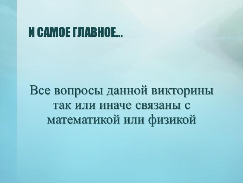 И САМОЕ ГЛАВНОЕ… Все вопросы данной викторины так или иначе связаны с математикой или физикой