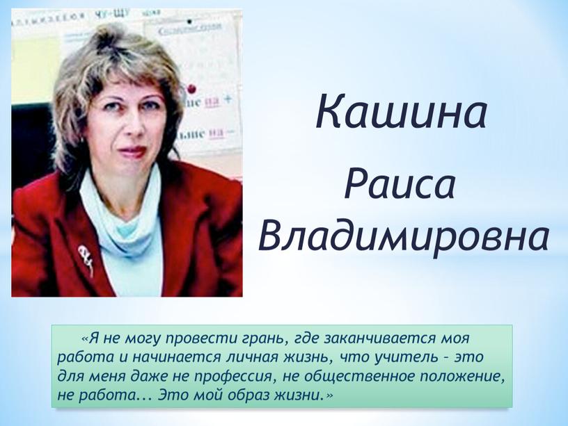 Кашина Раиса Владимировна «Я не могу провести грань, где заканчивается моя работа и начинается личная жизнь, что учитель – это для меня даже не профессия,…