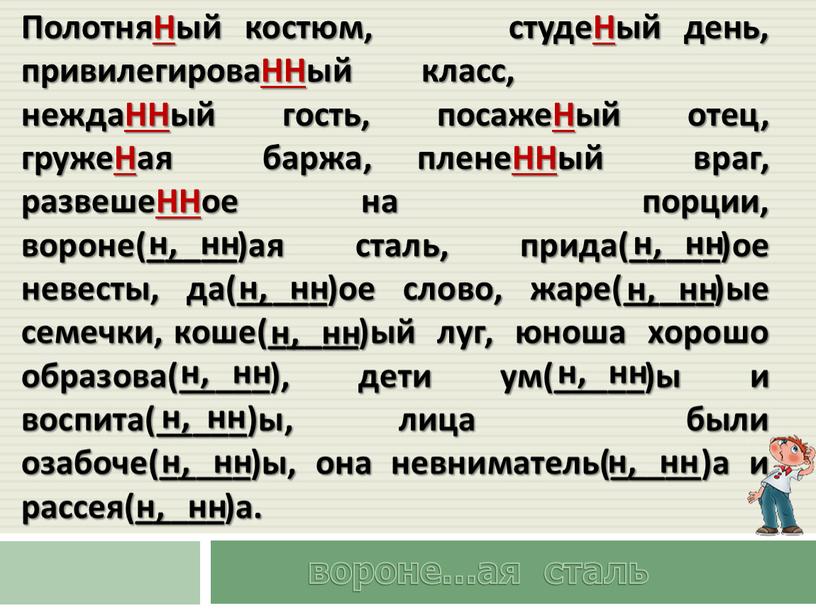 ПолотняНый костюм, студеНый день, привилегироваННый класс, неждаННый гость, посажеНый отец, гружеНая баржа, пленеННый враг, развешеННое на порции, вороне(_____)ая сталь, прида(_____)ое невесты, да(_____)ое слово, жаре(_____)ые семечки,…