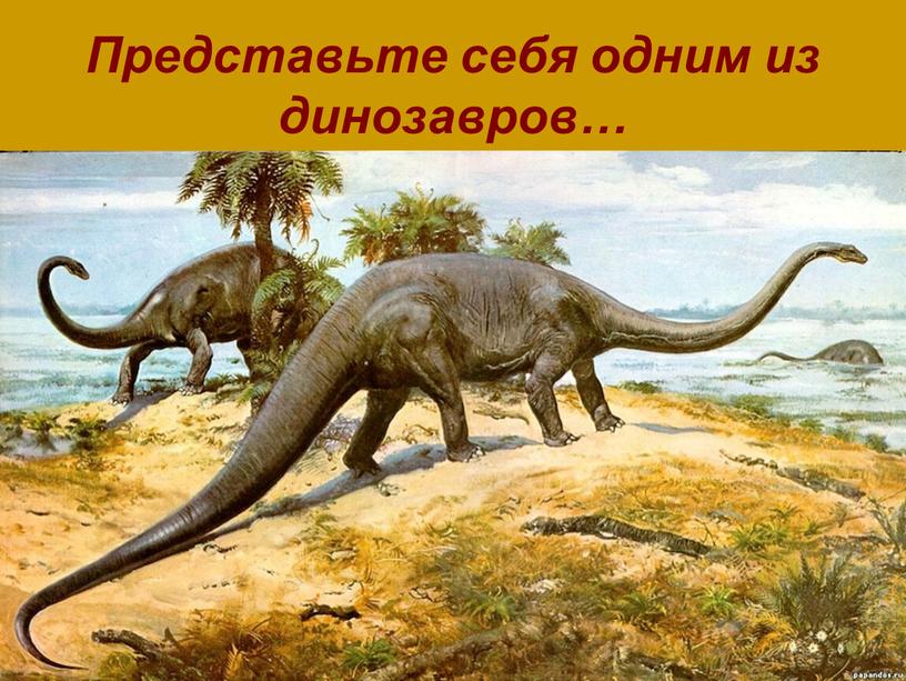 Представьте себя одним из динозавров…