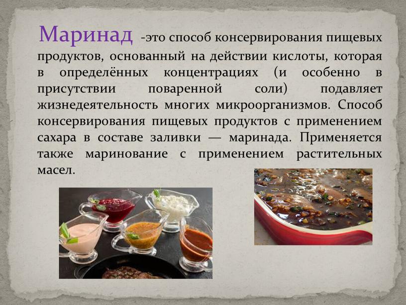 Маринад -это способ консервирования пищевых продуктов, основанный на действии кислоты, которая в определённых концентрациях (и особенно в присутствии поваренной соли) подавляет жизнедеятельность многих микроорганизмов