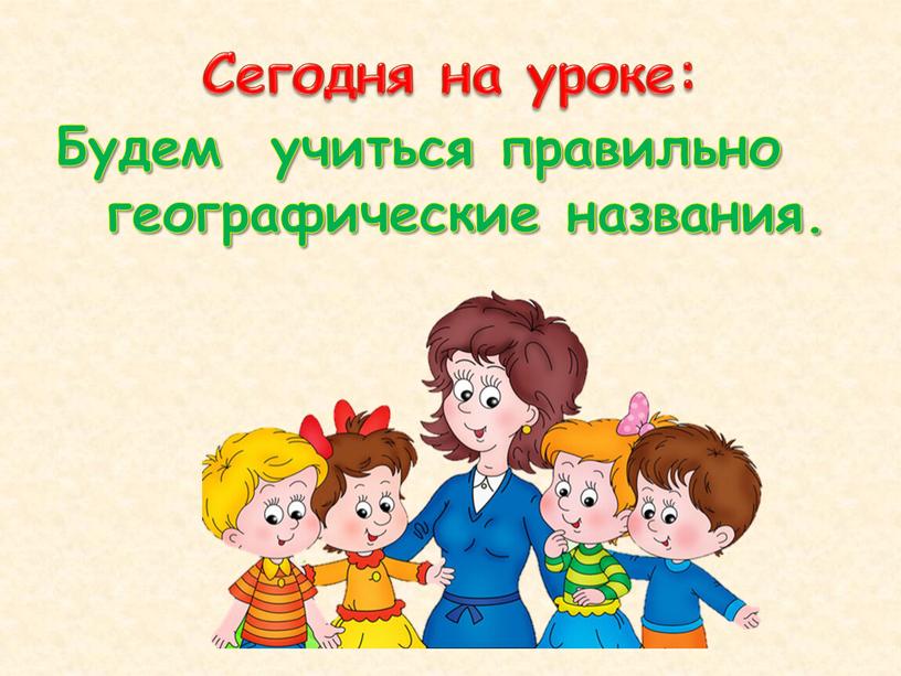 Сегодня на уроке: Будем учиться правильно географические названия