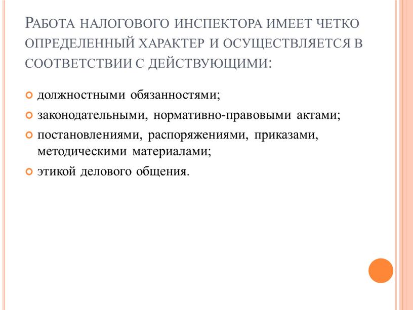 Работа налогового инспектора имеет четко определенный характер и осуществляется в соответствии с действующими: должностными обязанностями; законодательными, нормативно-правовыми актами; постановлениями, распоряжениями, приказами, методическими материалами; этикой делового…