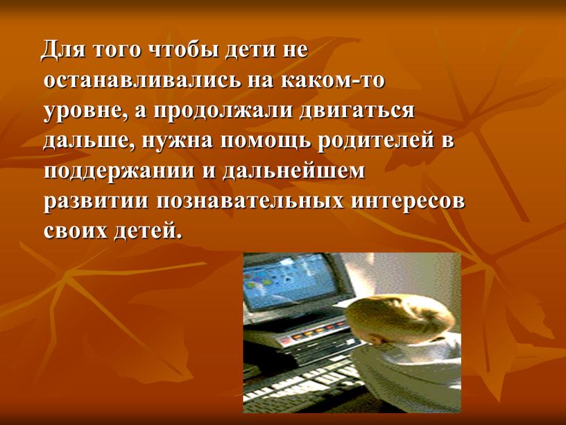 Для того чтобы дети не останавливались на каком-то уровне, а продолжали двигаться дальше, нужна помощь родителей в поддержании и дальнейшем развитии познавательных интересов своих детей