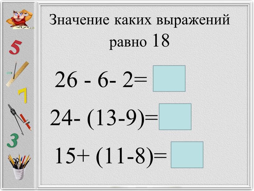 Значение каких выражений равно 18 26 - 6- 2= 24- (13-9)= 15+ (11-8)= 18 18