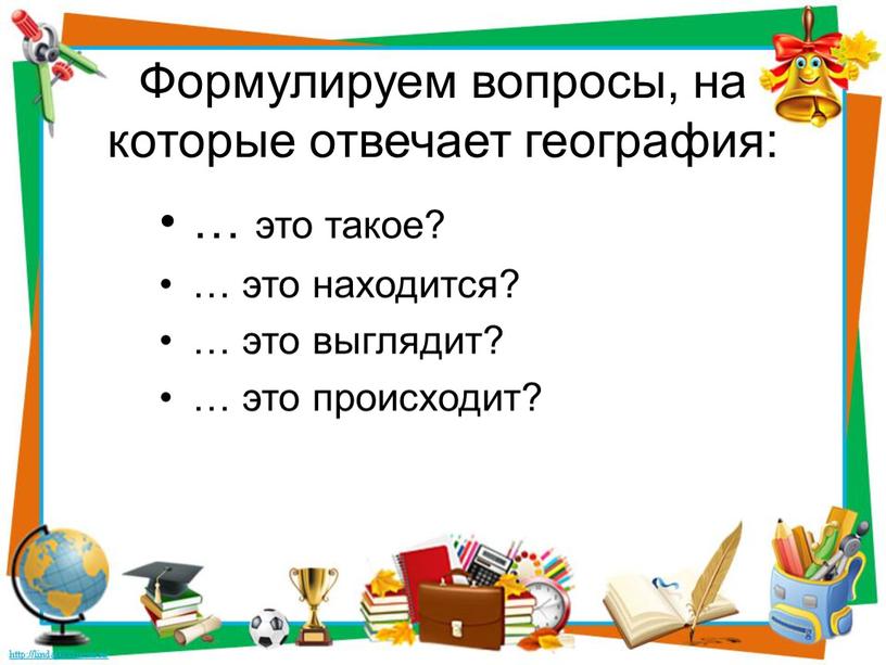 Формулируем вопросы, на которые отвечает география: … это такое? … это находится? … это выглядит? … это происходит?