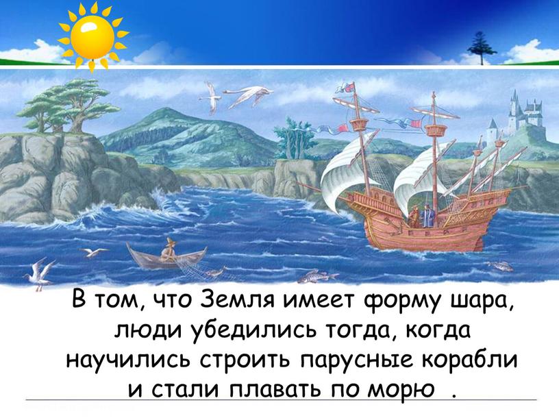 В том, что Земля имеет форму шара, люди убедились тогда, когда научились строить парусные корабли и стали плавать по морю