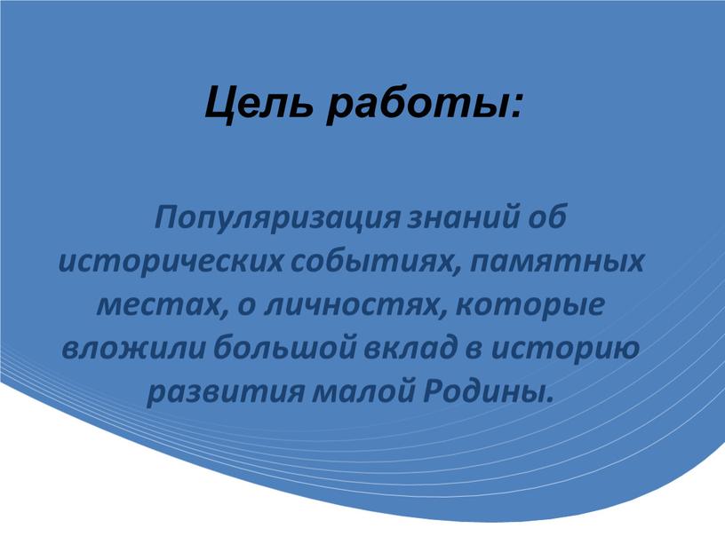 Цель работы: Популяризация знаний об исторических событиях, памятных местах, о личностях, которые вложили большой вклад в историю развития малой